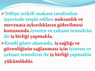 Teftişe yetkili makam tarafından
işyerinde tespit edilen noksanlık ve
mevzuata aykırılıkların giderilmesi
konusunda,işveren ve çalışan temsilcisi
ile iş birliği yapmakla,
Kendi görev alanında, iş sağlığı ve
güvenliğinin sağlanması için işveren ve
çalışan temsilcisi ile iş birliği yapmakla
yükümlüdür.
 