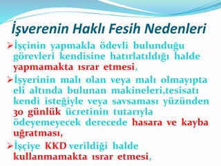 İşverenin Haklı Fesih Nedenleri
İşçinin yapmakla ödevli bulunduğu
görevleri kendisine hatırlatıldığı halde
yapmamakta ısrar etmesi,
İşyerinin malı olan veya malı olmayıpta
eli altında bulunan makineleri,tesisatı
kendi isteğiyle veya savsaması yüzünden
30 günlük ücretinin tutarıyla
ödeyemeyecek derecede hasara ve kayba
uğratması,
İşçiye KKD verildiği halde
kullanmamakta ısrar etmesi,
 