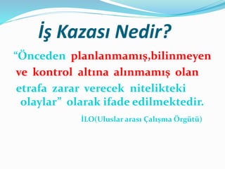 İş Kazası Nedir?
“Önceden planlanmamış,bilinmeyen
ve kontrol altına alınmamış olan
etrafa zarar verecek nitelikteki
olaylar” olarak ifade edilmektedir.
İLO(Uluslar arası Çalışma Örgütü)
 