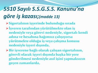 5510 Sayılı S.S.G.S.S. Kanunu’na
göre iş kazası;(madde 13)
Sigortalının işyerinde bulunduğu sırada
İşveren tarafından yürütülmekte olan iş
nedeniyle veya görevi nedeniyle, sigortalı kendi
adına ve hesabına bağımsız çalışıyorsa
yürütmekte olduğu iş veya çalışma konusu
nedeniyle işyeri dışında,
Bir işverene bağlı olarak çalışan sigortalının,
görevli olarak işyeri dışında başka bir yere
gönderilmesi nedeniyle asıl işini yapmaksızın
geçen zamanlarda,
 