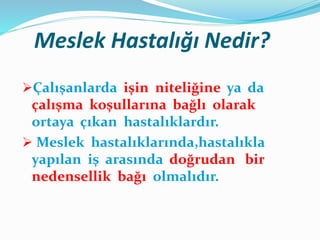 Meslek Hastalığı Nedir?
Çalışanlarda işin niteliğine ya da
çalışma koşullarına bağlı olarak
ortaya çıkan hastalıklardır.
 Meslek hastalıklarında,hastalıkla
yapılan iş arasında doğrudan bir
nedensellik bağı olmalıdır.
 