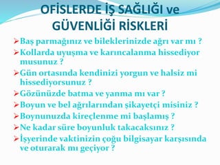 OFİSLERDE İŞ SAĞLIĞI ve
GÜVENLİĞİ RİSKLERİ
Baş parmağınız ve bileklerinizde ağrı var mı ?
Kollarda uyuşma ve karıncalanma hissediyor
musunuz ?
Gün ortasında kendinizi yorgun ve halsiz mi
hissediyorsunuz ?
Gözünüzde batma ve yanma mı var ?
Boyun ve bel ağrılarından şikayetçi misiniz ?
Boynunuzda kireçlenme mi başlamış ?
Ne kadar süre boyunluk takacaksınız ?
İşyerinde vaktinizin çoğu bilgisayar karşısında
ve oturarak mı geçiyor ?
 