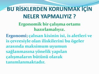 BU RİSKLERDEN KORUNMAK İÇİN
NELER YAPMALIYIZ ?
Ergonomik bir çalışma ortamı
hazırlamalıyız.
Ergonomi; çalısan kisinin isi, is aletleri ve
is çevresiyle olan iliskilerini bu ögeler
arasında maksimum uyumun
sağlanmasına yönelik yapılan
çalışmaların bütünü olarak
tanımlanmaktadır.
 