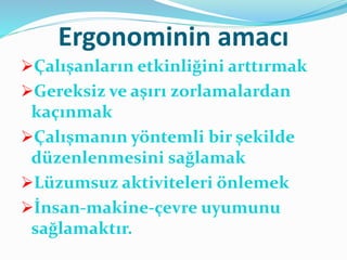 Ergonominin amacı
Çalışanların etkinliğini arttırmak
Gereksiz ve aşırı zorlamalardan
kaçınmak
Çalışmanın yöntemli bir şekilde
düzenlenmesini sağlamak
Lüzumsuz aktiviteleri önlemek
İnsan-makine-çevre uyumunu
sağlamaktır.
 
