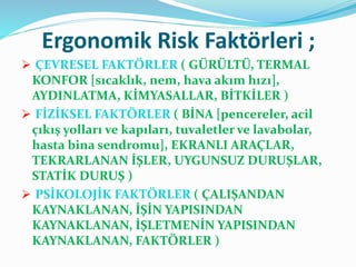 Ergonomik Risk Faktörleri ;
 ÇEVRESEL FAKTÖRLER ( GÜRÜLTÜ, TERMAL
KONFOR [sıcaklık, nem, hava akım hızı],
AYDINLATMA, KİMYASALLAR, BİTKİLER )
 FİZİKSEL FAKTÖRLER ( BİNA [pencereler, acil
çıkış yolları ve kapıları, tuvaletler ve lavabolar,
hasta bina sendromu], EKRANLI ARAÇLAR,
TEKRARLANAN İŞLER, UYGUNSUZ DURUŞLAR,
STATİK DURUŞ )
 PSİKOLOJİK FAKTÖRLER ( ÇALIŞANDAN
KAYNAKLANAN, İŞİN YAPISINDAN
KAYNAKLANAN, İŞLETMENİN YAPISINDAN
KAYNAKLANAN, FAKTÖRLER )
 
