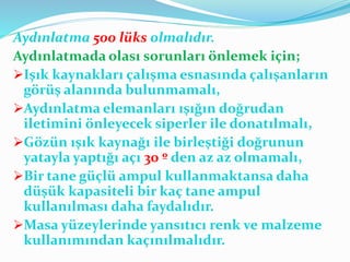 Aydınlatma 500 lüks olmalıdır.
Aydınlatmada olası sorunları önlemek için;
Işık kaynakları çalışma esnasında çalışanların
görüş alanında bulunmamalı,
Aydınlatma elemanları ışığın doğrudan
iletimini önleyecek siperler ile donatılmalı,
Gözün ışık kaynağı ile birleştiği doğrunun
yatayla yaptığı açı 30 º den az az olmamalı,
Bir tane güçlü ampul kullanmaktansa daha
düşük kapasiteli bir kaç tane ampul
kullanılması daha faydalıdır.
Masa yüzeylerinde yansıtıcı renk ve malzeme
kullanımından kaçınılmalıdır.
 