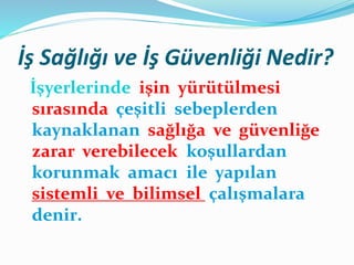İş Sağlığı ve İş Güvenliği Nedir?
İşyerlerinde işin yürütülmesi
sırasında çeşitli sebeplerden
kaynaklanan sağlığa ve güvenliğe
zarar verebilecek koşullardan
korunmak amacı ile yapılan
sistemli ve bilimsel çalışmalara
denir.
 