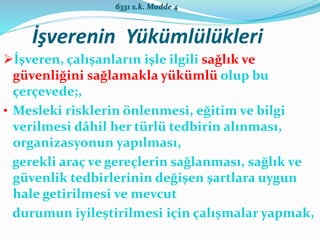 İşverenin Yükümlülükleri
İşveren, çalışanların işle ilgili sağlık ve
güvenliğini sağlamakla yükümlü olup bu
çerçevede;,
• Mesleki risklerin önlenmesi, eğitim ve bilgi
verilmesi dâhil her türlü tedbirin alınması,
organizasyonun yapılması,
gerekli araç ve gereçlerin sağlanması, sağlık ve
güvenlik tedbirlerinin değişen şartlara uygun
hale getirilmesi ve mevcut
durumun iyileştirilmesi için çalışmalar yapmak,
6331 s.k. Madde 4
 