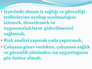 • İşyerinde alınan iş sağlığı ve güvenliği
tedbirlerine uyulup uyulmadığını
izlemek, denetlemek ve
uygunsuzlukların giderilmesini
sağlamak,
• Risk analizi yapmak yada yaptırmak,
• Çalışana görev verirken, çalışanın sağlık
ve güvenlik yönünden işe uygunluğunu
göz önüne almak,
 