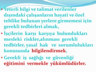 • Yeterli bilgi ve talimat verilenler
dışındaki çalışanların hayati ve özel
tehlike bulunan yerlere girmemesi için
gerekli tedbirleri almak,
• İşçilerin karşı karşıya bulundukları
mesleki riskler,alınması gerekli
tedbirler, yasal hak ve sorumlulukları
konusunda bilgilendirmek,
• Gerekli iş sağlığı ve güvenliği
eğitimini vermekle yükümlüdürler.
 