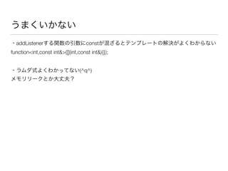 うまくいかない
・addListenerする関数の引数にconstが混ざるとテンプレートの解決がよくわからない 
function<int,const int&>([](int,const int&){});
・ラムダ式よくわかってない(^q^) 
メモリリークとか大丈夫？
 