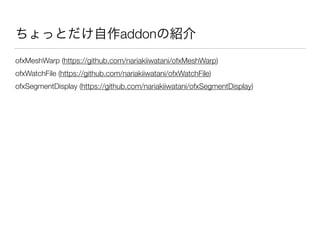 ちょっとだけ自作addonの紹介
ofxMeshWarp (https://github.com/nariakiiwatani/ofxMeshWarp)
ofxWatchFile (https://github.com/nariakiiwatani/ofxWatchFile)
ofxSegmentDisplay (https://github.com/nariakiiwatani/ofxSegmentDisplay)
 