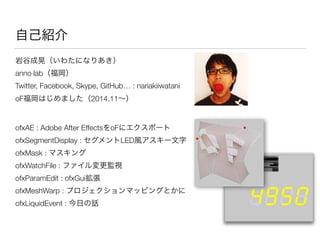 自己紹介
岩谷成晃（いわたになりあき） 
anno lab（福岡） 
Twitter, Facebook, Skype, GitHub… : nariakiiwatani
oF福岡はじめました（2014.11∼）
ofxAE : Adobe After EffectsをoFにエクスポート 
ofxSegmentDisplay : セグメントLED風アスキー文字 
ofxMask : マスキング 
ofxWatchFile : ファイル変更監視 
ofxParamEdit : ofxGui拡張 
ofxMeshWarp : プロジェクションマッピングとかに 
ofxLiquidEvent : 今日の話
 
