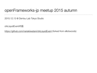 openFrameworks-jp meetup 2015 autumn
2015.12.13 @ Dentsu Lab Tokyo Studio
ofxLiquidEventの話
https://github.com/nariakiiwatani/ofxLiquidEvent (forked from elliotwoods)
 