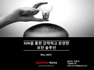 2013 OpenFlow Korea All Rights Reserved
SDN을 통한 강력하고 유연한
보안 솔루션
Mar, 2013
OpenFlow Korea
(www.OPENFLOW.or.kr)
발표자 : 안종석
기술매니저
James.ahn.99@gmail.com
 