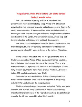 1
August 2019: Article 370 is history. Lok Sabha scraps
Kashmir special status
The Lok Sabha on Tuesday [6-8-2019] has vetted the
government's move to immediately scrap Article 370, a historical
provision that had extended a special status to Jammu and Kashmir for
nearly seven decades. It has carved two union territories out of the
Himalayan state. The two changes that would bring the state under the
direct control of the Centre, the government insists, would help curb
terrorism backed by Pakistan and fast track development.
The resolution to end special status for Jammu and Kashmir and
the bill to split J&K into two centrally-administered territories were
passed by more than 351 votes in favour of the motion, 72 against.
Home Minister Amit Shah who led the government's move in
Parliament, described Article 370 as a provision that had created a
barrier between Kashmir and the rest of the country. "This is why
everyone keeps on repeating that Kashmir is an integral part of India…
Why don't we say that for Tamil Nadu or Uttar Pradesh.... Because
Article 370 created suspicions," said Shah.
Once this law and resolution on Article 370 are passed, this
hurdle would disappear, Shah said in his response to a day-long
debate in the Lok Sabha on the two provisions.
That the proposals would be passed by the Lok Sabha was never
in doubt. The BJP-led ruling coalition NDA has an overwhelming
majority in the lower house. In the Rajya Sabha where it is still short of
majority, the bill was passed by a two-third majority.
 