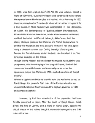 1
1
in 1586, was Zain-ul-ab-ul-din (1420-70). He was virtuous, liberal, a
friend of cultivators, built many bridges and constructed many canals.
He repaired some Hindu temples and revived Hindu learning. In 1532
Kashmir passed under Turkish rule when Mirza Haider occupied it for
a brief period. In 1586 Kashmir was incorporated in the dominions
of Akbar, the contemporary of queen Elizabeth of Great Britain.
Akbar visited Kashmir three times, made a land revenue settlement
and built the fort of Hari Parbat. Jehangir, Akbar’s son, built the
stately pleasure gardens, the Shalimar and Nishat Baghs where he
and his wife Nurjehan, the most beautiful woman of her time, spent
many a pleasant summer day. During the reign of Aurangzeb,
Bernier, the French traveler visited Kashmir. He described it as “the
terrestrial paradise of the Indies.
Though during most of the time under the Mughal rule Kashmir was
prosperous, with the decaying of the Mughal Empire, Kashmir fell
once more into wild disorder and eventually came under the
oppressive rule of the Afghans in 1750, marked as a time of “brutal
tyranny”.
When the oppression became unendurable, the Kashmiris turned to
Ranjit Singh, the powerful Sikh ruler of the Punjab who after an
unsuccessful attempt finally defeated the Afghan governor in 1819
and annexed Kashmir.
However, by that time nine-tenths of the population had been
forcibly converted to Islam. After the death of Ranjit Singh, Gulab
Singh, the king of Jammu and a friend of Ranjit Singh, became the
virtual master of the valley though it nominally belonged to the Sikh
rulers at Lahore.
 