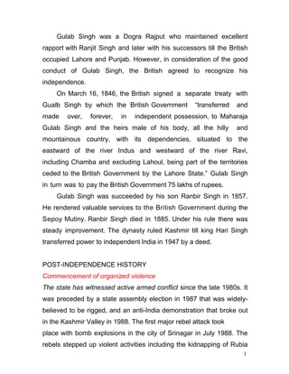 1
2
Gulab Singh was a Dogra Rajput who maintained excellent
rapport with Ranjit Singh and later with his successors till the British
occupied Lahore and Punjab. However, in consideration of the good
conduct of Gulab Singh, the British agreed to recognize his
independence.
On March 16, 1846, the British signed a separate treaty with
Gualb Singh by which the British Government “transferred and
made over, forever, in independent possession, to Maharaja
Gulab Singh and the heirs male of his body, all the hilly and
mountainous country, with its dependencies, situated to the
eastward of the river Indus and westward of the river Ravi,
including Chamba and excluding Lahoul, being part of the territories
ceded to the British Government by the Lahore State.” Gulab Singh
in turn was to pay the British Government 75 lakhs of rupees.
Gulab Singh was succeeded by his son Ranbir Singh in 1857.
He rendered valuable services to the British Government during the
Sepoy Mutiny. Ranbir Singh died in 1885. Under his rule there was
steady improvement. The dynasty ruled Kashmir till king Hari Singh
transferred power to independent India in 1947 by a deed.
POST-INDEPENDENCE HISTORY
Commencement of organized violence
The state has witnessed active armed conflict since the late 1980s. It
was preceded by a state assembly election in 1987 that was widely-
believed to be rigged, and an anti-India demonstration that broke out
in the Kashmir Valley in 1988. The first major rebel attack took
place with bomb explosions in the city of Srinagar in July 1988. The
rebels stepped up violent activities including the kidnapping of Rubia
 
