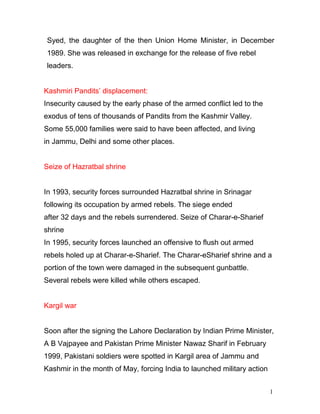 1
3
Syed, the daughter of the then Union Home Minister, in December
1989. She was released in exchange for the release of five rebel
leaders.
Kashmiri Pandits’ displacement:
Insecurity caused by the early phase of the armed conflict led to the
exodus of tens of thousands of Pandits from the Kashmir Valley.
Some 55,000 families were said to have been affected, and living
in Jammu, Delhi and some other places.
Seize of Hazratbal shrine
In 1993, security forces surrounded Hazratbal shrine in Srinagar
following its occupation by armed rebels. The siege ended
after 32 days and the rebels surrendered. Seize of Charar-e-Sharief
shrine
In 1995, security forces launched an offensive to flush out armed
rebels holed up at Charar-e-Sharief. The Charar-eSharief shrine and a
portion of the town were damaged in the subsequent gunbattle.
Several rebels were killed while others escaped.
Kargil war
Soon after the signing the Lahore Declaration by Indian Prime Minister,
A B Vajpayee and Pakistan Prime Minister Nawaz Sharif in February
1999, Pakistani soldiers were spotted in Kargil area of Jammu and
Kashmir in the month of May, forcing India to launched military action
 