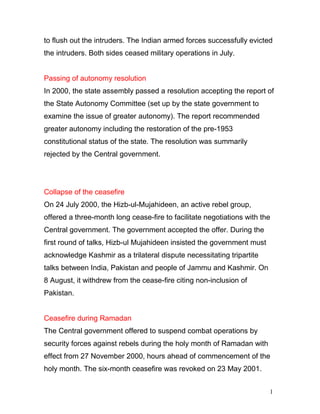 1
4
to flush out the intruders. The Indian armed forces successfully evicted
the intruders. Both sides ceased military operations in July.
Passing of autonomy resolution
In 2000, the state assembly passed a resolution accepting the report of
the State Autonomy Committee (set up by the state government to
examine the issue of greater autonomy). The report recommended
greater autonomy including the restoration of the pre-1953
constitutional status of the state. The resolution was summarily
rejected by the Central government.
Collapse of the ceasefire
On 24 July 2000, the Hizb-ul-Mujahideen, an active rebel group,
offered a three-month long cease-fire to facilitate negotiations with the
Central government. The government accepted the offer. During the
first round of talks, Hizb-ul Mujahideen insisted the government must
acknowledge Kashmir as a trilateral dispute necessitating tripartite
talks between India, Pakistan and people of Jammu and Kashmir. On
8 August, it withdrew from the cease-fire citing non-inclusion of
Pakistan.
Ceasefire during Ramadan
The Central government offered to suspend combat operations by
security forces against rebels during the holy month of Ramadan with
effect from 27 November 2000, hours ahead of commencement of the
holy month. The six-month ceasefire was revoked on 23 May 2001.
 