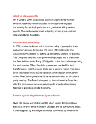 Attack on state Assembly
On 1 October 2001, unidentified gunmen sneaked into the high-
security Assembly complex located in Srinagar and engaged
the security forces deployed there in a gun-battle, killing several
people. The Jaishe-Mohammad, a leading armed group, claimed
responsibility for the attack.
Amarnath land controversy
In 2008, trouble broke out in the Kashmir valley opposing the state
authorities’ decision to transfer 100 acres of forest land to Shri
Amaranth Shrine Board for setting up temporary shelters for pilgrims.
The Congress party-led state government plunged into a crisis after
the People Democratic Party (PDP) pulled out of the coalition opposing
the land transfer. When the state government revoked the land
transfer order, violent protests broke out in Jammu region. The issue
soon snowballed into a divide between Jammu region and Kashmir
valley. The Central government intervened and called an all-political
party meeting. The Board later gave up the claim on the forest land
after the government gave an assurance to provide all necessary
facilities to pilgrims going to the shrine.
Protests against alleged human rights violations
Over 150 people were killed in 2010 when violent demonstrations
broke out for over three months in Srinagar and its surrounding areas.
It was triggered by the alleged excesses committed by the security
 