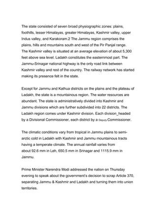 The state consisted of seven broad physiographic zones: plains,
foothills, lesser Himalayas, greater Himalayas, Kashmir valley, upper
Indus valley, and Karakoram.2 The Jammu region comprises the
plains, hills and mountains south and west of the Pir Panjal range.
The Kashmir valley is situated at an average elevation of about 5,300
feet above sea level. Ladakh constitutes the easternmost part. The
Jammu-Srinagar national highway is the only road link between
Kashmir valley and rest of the country. The railway network has started
making its presence felt in the state.
Except for Jammu and Kathua districts on the plains and the plateau of
Ladakh, the state is a mountainous region. The water resources are
abundant. The state is administratively divided into Kashmir and
Jammu divisions which are further subdivided into 22 districts. The
Ladakh region comes under Kashmir division. Each division_headed
by a Divisional Commissioner, each district by a Deputy Commissioner.
The climatic conditions vary from tropical in Jammu plains to semi-
arctic cold in Ladakh with Kashmir and Jammu mountainous tracts
having a temperate climate. The annual rainfall varies from
about 92.6 mm in Leh, 650.5 mm in Srinagar and 1115.9 mm in
Jammu.
Prime Minister Narendra Modi addressed the nation on Thursday
evening to speak about the government’s decision to scrap Article 370,
separating Jammu & Kashmir and Ladakh and turning them into union
territories.
 