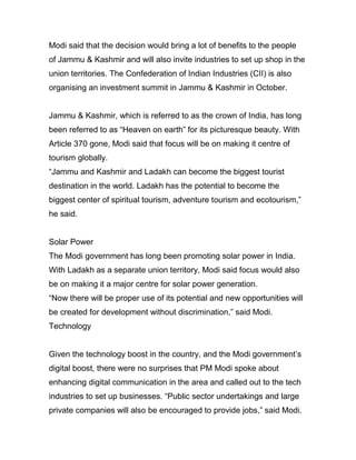 Modi said that the decision would bring a lot of benefits to the people
of Jammu & Kashmir and will also invite industries to set up shop in the
union territories. The Confederation of Indian Industries (CII) is also
organising an investment summit in Jammu & Kashmir in October.
Jammu & Kashmir, which is referred to as the crown of India, has long
been referred to as “Heaven on earth” for its picturesque beauty. With
Article 370 gone, Modi said that focus will be on making it centre of
tourism globally.
“Jammu and Kashmir and Ladakh can become the biggest tourist
destination in the world. Ladakh has the potential to become the
biggest center of spiritual tourism, adventure tourism and ecotourism,”
he said.
Solar Power
The Modi government has long been promoting solar power in India.
With Ladakh as a separate union territory, Modi said focus would also
be on making it a major centre for solar power generation.
“Now there will be proper use of its potential and new opportunities will
be created for development without discrimination,” said Modi.
Technology
Given the technology boost in the country, and the Modi government’s
digital boost, there were no surprises that PM Modi spoke about
enhancing digital communication in the area and called out to the tech
industries to set up businesses. “Public sector undertakings and large
private companies will also be encouraged to provide jobs,” said Modi.
 