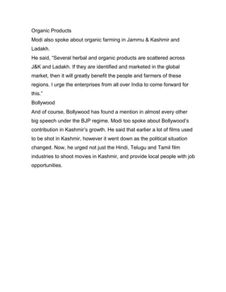 Organic Products
Modi also spoke about organic farming in Jammu & Kashmir and
Ladakh.
He said, “Several herbal and organic products are scattered across
J&K and Ladakh. If they are identified and marketed in the global
market, then it will greatly benefit the people and farmers of these
regions. I urge the enterprises from all over India to come forward for
this.”
Bollywood
And of course, Bollywood has found a mention in almost every other
big speech under the BJP regime. Modi too spoke about Bollywood’s
contribution in Kashmir’s growth. He said that earlier a lot of films used
to be shot in Kashmir, however it went down as the political situation
changed. Now, he urged not just the Hindi, Telugu and Tamil film
industries to shoot movies in Kashmir, and provide local people with job
opportunities.
 