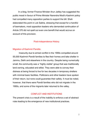 2
In a blog, former Finance Minister Arun Jaitley has suggested the
public mood in favour of Prime Minister Narendra Modi's Kashmir policy
had compelled many opposition parties to support the bill. Shah
elaborated this point in Lok Sabha, stressing that except for a handful
of lawmakers, most opposition leaders who demanded continuation of
Article 370 did not spell out even one benefit that would accrue on
account of this provision.
Post-independence History
Migration of Kashmiri Pandits:
Insecurity due to armed conflict in the 1990s compelled around
55,000 Kashmiri Pandit families to flee their homes and take shelter in
Jammu, Delhi and elsewhere in the country. Despite being numerically
small, the community was a “highly visible” group that was traditionally
land owning, educated and elitist. They were able to convey their
distress at being forced to live for two decades in temporary shelters
with minimal basic facilities. Politicians and other leaders have spoken
of their return, but none could guarantee their safety. It must be noted,
however, that there were Pandit families who did not migrate in the
1990s, and some of the migrants later returned to the valley.
CONFLICT AND INSTITUTIONS
The present crisis is a result of the inability to enforce a set of abstract
rules leading to the emergence of new institutional practices.
 