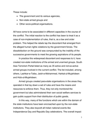 3
These include:
 The government and its various agencies,
 Non-state armed groups and
 Other socio-political organisations.
All have come to be associated in different capacities in the course of
the conflict. The initial reaction to the conflict has been to treat it as a
case of non-implementation of rules, that is, as a law and order
problem. This helped the rebels tap the discontent that emerged from
the alleged human rights violations by the government forces. The
dissatisfaction on the ground was compounded by the inability of the
successive governments to meet the growing aspirations of its people.
In practice this widespread discontent and responses to it, have
created non-state institutions of the armed and unarmed groups. South
Asia Terrorism Portal listed as many as 35 active and not-so-active
armed groups involved in the current conflict. The list included, among
others, Lashkar-e-Taiba, Jaish-e-Mohammed, Harkat-ul-Mujahideen
and Hizb-ul-Mujahideen.
Armed groups created para-state organisations in the areas they
operated in that lay down a set of rules and have the means and
resources to enforce them. Thus, they not only monitored the
government but also administered their own social welfare services to
gain public support from their distribution of public goods.
In this way, many of the functions which are within the domain of
the state institutions have been encroached upon by the non-state
institutions. They also boycott all Indian national events like
Independence Day and Republic Day celebrations. The overall impact
 
