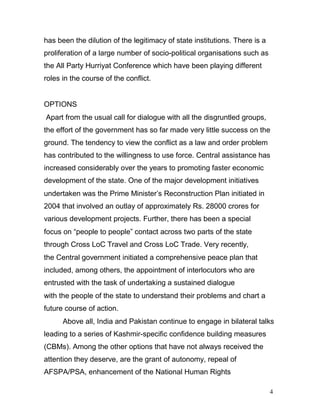 4
has been the dilution of the legitimacy of state institutions. There is a
proliferation of a large number of socio-political organisations such as
the All Party Hurriyat Conference which have been playing different
roles in the course of the conflict.
OPTIONS
Apart from the usual call for dialogue with all the disgruntled groups,
the effort of the government has so far made very little success on the
ground. The tendency to view the conflict as a law and order problem
has contributed to the willingness to use force. Central assistance has
increased considerably over the years to promoting faster economic
development of the state. One of the major development initiatives
undertaken was the Prime Minister’s Reconstruction Plan initiated in
2004 that involved an outlay of approximately Rs. 28000 crores for
various development projects. Further, there has been a special
focus on “people to people” contact across two parts of the state
through Cross LoC Travel and Cross LoC Trade. Very recently,
the Central government initiated a comprehensive peace plan that
included, among others, the appointment of interlocutors who are
entrusted with the task of undertaking a sustained dialogue
with the people of the state to understand their problems and chart a
future course of action.
Above all, India and Pakistan continue to engage in bilateral talks
leading to a series of Kashmir-specific confidence building measures
(CBMs). Among the other options that have not always received the
attention they deserve, are the grant of autonomy, repeal of
AFSPA/PSA, enhancement of the National Human Rights
 