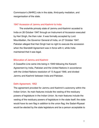 5
Commission’s (NHRC) role in the state, third-party mediation, and
reorganisation of the state.
1947 Accession of Jammu and Kashmir to India
The erstwhile princely state of Jammu and Kashmir acceded to
India on 26 October 1947 through an Instrument of Accession executed
by Hari Singh, the then ruler. It was formally accepted by Lord
Mountbatten, the Governor General of India, on 27 October 1947.
Pakistan alleged that Hari Singh had no right to execute the accession
when the Standstill Agreement was in force with it, while India
maintained that it was legal.
Bifurcation of Jammu and Kashmir
A Ceasefire Line came into being in 1949 following the Karachi
Agreement by India, Pakistan and the United Nations in accordance
with the United Nations resolution of 13 August 1948, and divided
Jammu and Kashmir between India and Pakistan.
Delhi Agreement, 1952
The agreement provided for Jammu and Kashmir’s autonomy within the
Indian Union. Its main features include the vesting of the residuary
powers of legislature in the Indian Union. Its main features include the
vesting of the residuary powers of legislature in the state itself; the state
would have its own flag in addition to the union flag; the Sadari-Riyasat
would be elected by the state legislature and be a person acceptable to
 