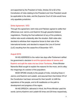 6
and appointed by the President of India; Articles 52 to 62 of the
Constitution of India relating to the President and Vice President would
be applicable to the state; and the Supreme Court of India would have
only appellate jurisdiction.
Simla Agreement, 1972
Through this agreement, both India and Pakistan agreed to settle their
differences over Jammu and Kashmir through peaceful bilateral
negotiations. Pending the final settlement of any of the problems,
neither side would unilaterally alter the situation. Both sides also
decided to withdraw their respective forces to their side of the
international border; and decided to respect the Line of Control
(LoC) resulting from the cease-fire of December 1971.
August 2019:
IN HIS ADDRESS to the nation two days after Parliament ratified
his government s decision to end the special status of Jammu and
Kashmir and split the state into two Union Territories, Prime Minister
Narendra Modi sought to explain the reasons for the move, and to allay
the misgivings of a section of the population.
MODI SPOKE directly to the people of India, including those in
Jammu and Kashmir and Ladakh, and assured them that Article 370 of
the Constitution had been removed for their benefit, to fulfill the
aspirations of the people, and to lift roadblocks on the path to
development and progress of the region.
IN HIS SPEECH, delivered in Hindi, the Prime Minister used the
words Jammu-Kashmir and Ladakh 65 times and 28 times respectively,
 