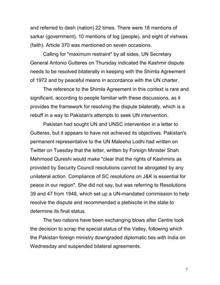 7
and referred to desh (nation) 22 times. There were 18 mentions of
sarkar (government), 10 mentions of log (people), and eight of vishwas
(faith). Article 370 was mentioned on seven occasions.
Calling for "maximum restraint" by all sides, UN Secretary
General Antonio Gutteres on Thursday indicated the Kashmir dispute
needs to be resolved bilaterally in keeping with the Shimla Agreement
of 1972 and by peaceful means in accordance with the UN charter.
The reference to the Shimla Agreement in this context is rare and
significant, according to people familiar with these discussions, as it
provides the framework for resolving the dispute bilaterally, which is a
rebuff in a way to Pakistan's attempts to seek UN intervention.
Pakistan had sought UN and UNSC intervention in a letter to
Gutteres, but it appears to have not achieved its objectives. Pakistan's
permanent representative to the UN Maleeha Lodhi had written on
Twitter on Tuesday that the letter, written by Foreign Minister Shah
Mehmood Qureshi would make "clear that the rights of Kashmiris as
provided by Security Council resolutions cannot be abrogated by any
unilateral action. Compliance of SC resolutions on J&K is essential for
peace in our region". She did not say, but was referring to Resolutions
39 and 47 from 1948, which set up a UN-mandated commission to help
resolve the dispute and recommended a plebiscite in the state to
determine its final status.
The two nations have been exchanging blows after Centre took
the decision to scrap the special status of the Valley, following which
the Pakistan foreign ministry downgraded diplomatic ties with India on
Wednesday and suspended bilateral agreements.
 