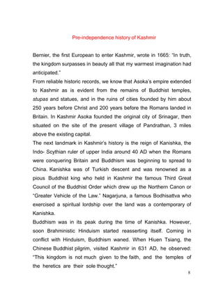 8
Pre-independence history of Kashmir
Bernier, the first European to enter Kashmir, wrote in 1665: “In truth,
the kingdom surpasses in beauty all that my warmest imagination had
anticipated.”
From reliable historic records, we know that Asoka’s empire extended
to Kashmir as is evident from the remains of Buddhist temples,
stupas and statues, and in the ruins of cities founded by him about
250 years before Christ and 200 years before the Romans landed in
Britain. In Kashmir Asoka founded the original city of Srinagar, then
situated on the site of the present village of Pandrathan, 3 miles
above the existing capital.
The next landmark in Kashmir’s history is the reign of Kanishka, the
Indo- Scythian ruler of upper India around 40 AD when the Romans
were conquering Britain and Buddhism was beginning to spread to
China. Kanishka was of Turkish descent and was renowned as a
pious Buddhist king who held in Kashmir the famous Third Great
Council of the Buddhist Order which drew up the Northern Canon or
“Greater Vehicle of the Law.” Nagarjuna, a famous Bodhisattva who
exercised a spiritual lordship over the land was a contemporary of
Kanishka.
Buddhism was in its peak during the time of Kanishka. However,
soon Brahministic Hinduism started reasserting itself. Coming in
conflict with Hinduism, Buddhism waned. When Hiuen Tsiang, the
Chinese Buddhist pilgrim, visited Kashmir in 631 AD, he observed:
“This kingdom is not much given to the faith, and the temples of
the heretics are their sole thought.”
 