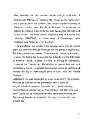 9
After Kanishka, the next notable but exceedingly cruel ruler of
Kashmir was Mihirkula (6
th
Century AD), known as the ‘White Hun’
and a persecutor of the Buddhist faith, whose kingdom extended to
Kabul and central India. People would know his movement by
noticing the vultures, crows and other birds flying ahead of him to feed
on his victims. The most famous indigenous king of Kashmir was
Lalitaditya (699-736AD), a contemporary of Charlemagne, who
preceded king Alfred by over a century.
His grandfather, the founder of his dynasty, was a man of humble
origin but connected through marriage with the previous royal family.
The Kashmiri historians speak of Lalitaditya as conquering the world.
However, the fact is that he asserted his authority over the hilly tracts
of Northern Punjab, reduced the king of Kanauj to submission,
conquered the Tibetans and Badakhshan in central Asia and sent
embassies to Peking. He erected the gorgeous temple at Martand and
founded the city of Parihasapura (now in ruins), near the present
Shadipur.
Lalitaditya’s rule was succeeded by weak kings barring his grandson
who was as illustrious as the grandfather. After a series of
insignificant rulers, economic depression and political instability,
Kashmir found a talented ruler in Avantivarman (855-883) who was
more known for his consolidation efforts rather than his conquest.
The town of Avantipura, named after the king, has survived to the
present day.
 