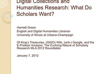 Digital Collections and
Humanities Research: What Do
Scholars Want?

Harriett Green
English and Digital Humanities Librarian
University of Illinois at Urbana-Champaign

Of King’s Treasuries, (GIGO) Wiki, (anti-) Google, and the
E-Protean Invasion: The Evolving Nature of Scholarly
Research MLA 2012 Roundtable

January 7, 2012
 