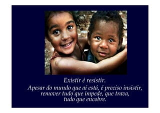 Existir é resistir.
Apesar do mundo que aí está, é preciso insistir,
    remover tudo que impede, que trava,
             tudo que encobre.
 