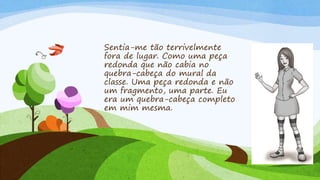 Sentia-me tão terrivelmente 
fora de lugar. Como uma peça 
redonda que não cabia no 
quebra-cabeça do mural da 
classe. Uma peça redonda e não 
um fragmento, uma parte. Eu 
era um quebra-cabeça completo 
em mim mesma. 
