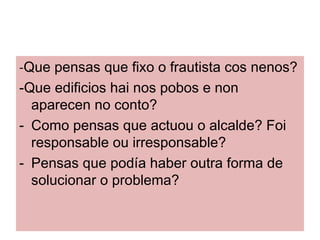 -Que pensas que fixo o frautista cos nenos?
-Que edificios hai nos pobos e non
  aparecen no conto?
- Como pensas que actuou o alcalde? Foi
  responsable ou irresponsable?
- Pensas que poda haber outra forma de
  solucionar o problema?
 