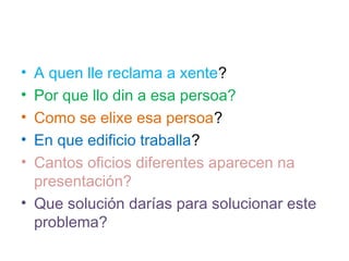 ? A quen lle reclama a xente?
? Por que llo din a esa persoa?
? Como se elixe esa persoa?
? En que edificio traballa?
? Cantos oficios diferentes aparecen na
  presentacin?
? Que solucin daras para solucionar este
  problema?
 