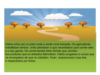 Haba?unha?vez un?pobo?onde?a?xente?viva tranquila.?Os?agricultores
traballaban?terreos ?onde?plantaban o que necesitaban para comer?eles
e o?seu?gando. Os?comerciantes ti?an?tendas?que?vendan
bos?produtos?que os?artesns?fabricaban. Haba?avogados?e?xuces que
se encargaban de que os?cidadns ?foran ?respectuosos?coas?leis,
e?respectados?por todos.
 