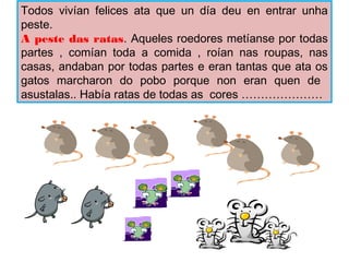 Todos vivan felices ata que un da deu en entrar unha
peste.
A peste das ratas. Aqueles roedores metanse por todas
partes , coman toda a comida , roan nas roupas, nas
casas, andaban por todas partes e eran tantas que ata os
gatos marcharon do pobo porque non eran quen de
asustalas.. Haba ratas de todas as cores 
 