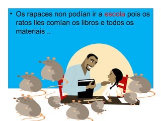 ? Os rapaces non podan ir a escola pois os
  ratos lles coman os libros e todos os
  materiais ..
 