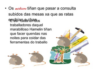 ? Os mdicos ti?an que pasar a consulta
  subidos das mesas xa que as ratas
  enchan o chan .
   E as cada un dos
  traballadores daquel
  marabilloso Hamelin ti?an
  que facer quendas nas
  noites para coidar das
  ferramentas do traballo
 