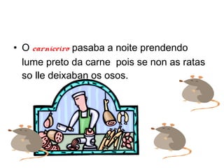 ? O carniceiro pasaba a noite prendendo
  lume preto da carne pois se non as ratas
  so lle deixaban os osos.
 