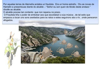 Por aquelas terras de Alema?a andaba un frautista. Era un home estra?o. Ou as novas de
Hamelin e presentouse diante do alcalde .- Se?or eu son quen de libralo deste andazo 
dxolle ao alcalde.
O alcalde pxose tan contento que non reparou no prezo.
 O Frautista ti?a o poder de embobar aos que escoitaban a sa msica , de tal xeito que
empezou a tocar uns sons axeitados para os ratos e estes seguirono ata o ro , onde pereceron
afogados.
 