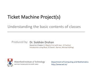 Ticket Machine Project(s)
Produced by: Dr. Siobhán Drohan
(based on Chapter 2, Objects First with Java - A Practical
Introduction using BlueJ, © David J. Barnes, Michael Kölling)
Department of Computing and Mathematics
http://www.wit.ie/
Understanding the basic contents of classes
 