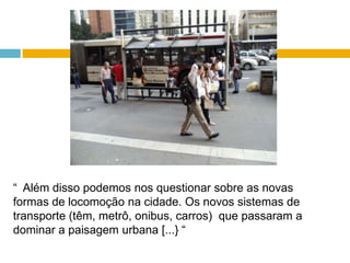 “  Além disso podemos nos questionar sobre as novas formas de locomoção na cidade. Os novos sistemas de transporte (têm, metrô, onibus, carros)  que passaram a dominar a paisagem urbana [...} “ 