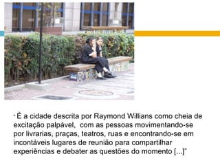 “ É a cidade descrita por Raymond Willians como cheia de excitação palpável,  com as pessoas movimentando-se por livrarias, praças, teatros, ruas e encontrando-se em incontáveis lugares de reunião para compartilhar experiências e debater as questões do momento [...]”